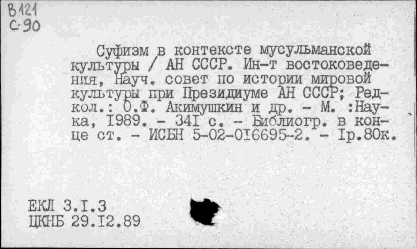 ﻿Ы21
С-30
Суфизм в контексте мусульманской культуры / АН СССР. Ин-т востоковедения, науч, совет по истории мировой культуры при Президиуме АН СССР; Ред-кол.: О.Ф. Акимушкин и др. - М. :Нау-ка, 1989. - 341 с. - Библиогр. в конце ст. - ИСБН 5-02-016695-2. - 1р.80к.
ЕКЛ 3.1.3
ЦКНБ 29.12.89